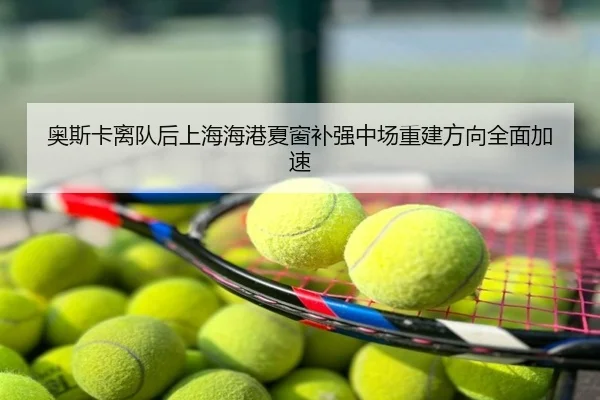 奥斯卡离队后上海海港夏窗补强中场重建方向全面加速