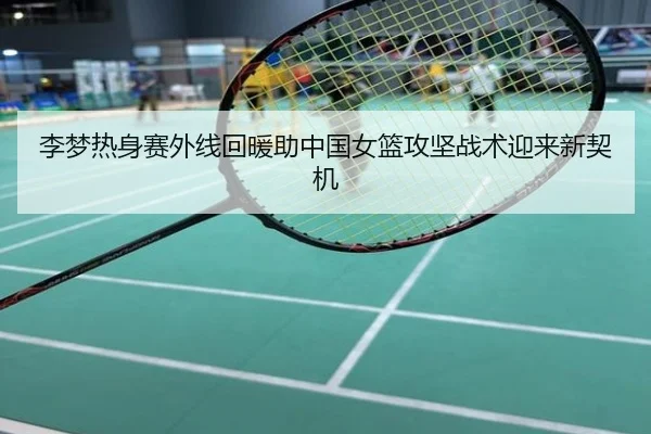 李梦热身赛外线回暖助中国女篮攻坚战术迎来新契机