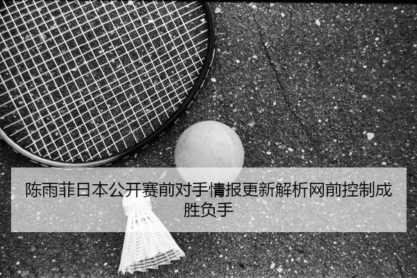 陈雨菲日本公开赛前对手情报更新解析网前控制成胜负手