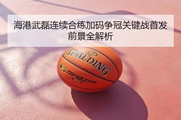 海港武磊连续合练加码争冠关键战首发前景全解析